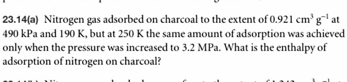 23.14(a) Nitrogen gas adsorbed on charcoal to the extent of 0.921 cm³ g?¹ at 490 kPa and 190 K, but at 250 K the same amount of adsorption was achieved only when the pressure was increased to 3.2 MPa. What is the enthalpy of adsorption of nitrogen on charcoal?
