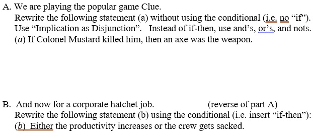 A. We are playing the popular game Clue.
Rewrite the following statement (a) without using the conditional (i.e. no "if").
Use "Implication as Disjunction". Instead of if-then, use and's, or's, and nots.
(a) If Colonel Mustard killed him, then an axe was the weapon.
B. And now for a corporate hatchet job. (reverse of part A)
Rewrite the following statement (b) using the conditional (i.e. insert "if-then"):
(b) Either the productivity increases or the crew gets sacked.