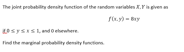 The joint probability density function of the random variables X, Y is given as
f(x, y) = 8xy
if 0 ? y ? x ? 1, and 0 elsewhere.
Find the marginal probability density functions.