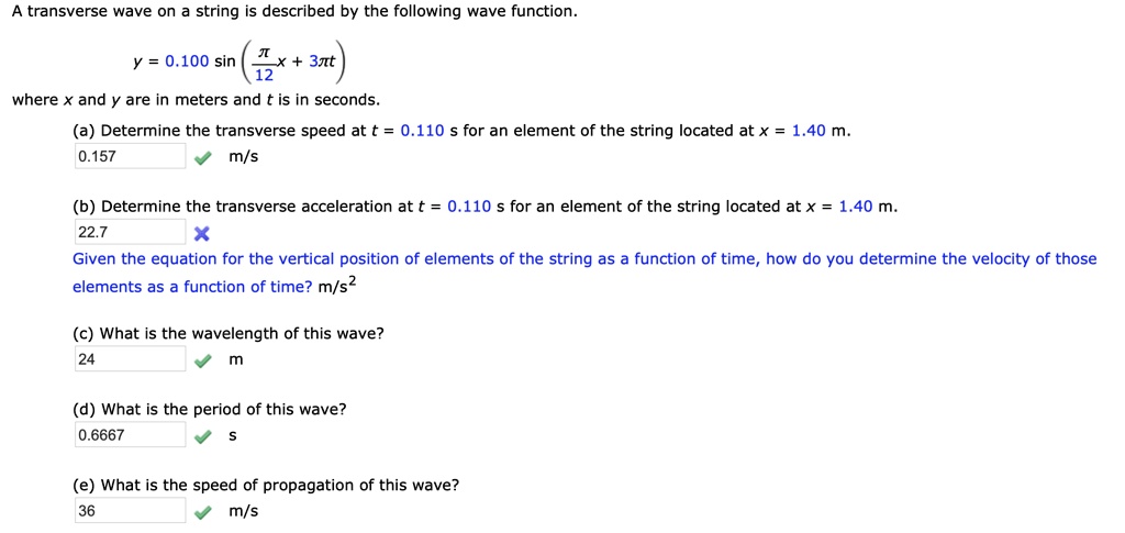 A transverse wave on a string is described by the following wave function.

y = 0.100 sin((?/12) x + 3? t)

where x and y are in meters and t is in seconds.

(a) Determine the transverse speed at t = 0.110 s for an element of the string located at x = 1.40 m.
0.157 m/s

(b) Determine the transverse acceleration at t = 0.110 s for an element of the string located at x = 1.40 m.
22.7

Given the equation for the vertical position of elements of the string as a function of time, how do you determine the velocity of those elements as a function of time? m/s^2

(c) What is the wavelength of this wave?
24 m

(d) What is the period of this wave?
0.6667 s

(e) What is the speed of propagation of this wave?
36 m/s