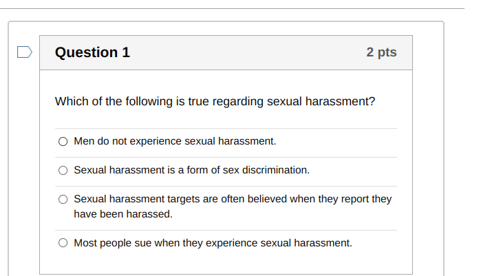 Which of the following is true regarding sexual harassment?
Men do not experience sexual harassment.
Sexual harassment is a form of sex discrimination.
Sexual harassment targets are often believed when they report they have been harassed.
Most people sue when they experience sexual harassment.
