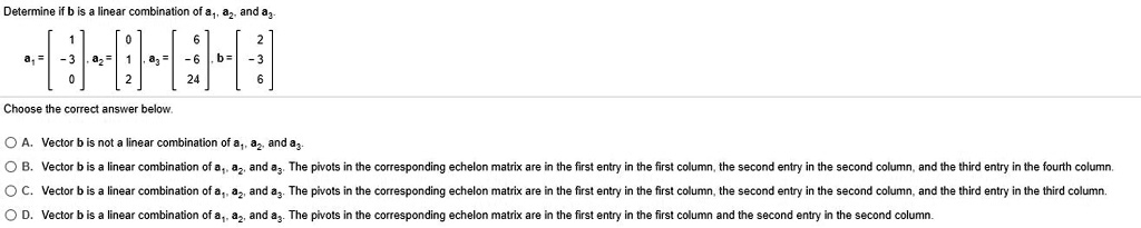 Determine if b is a linear combination of a1, a2, and a3.
mathbfa1 = eginbmatrix 1  -3  0 endbmatrix,  mathbfa2 = eginbmatrix 0  1  2 endbmatrix,  mathbfa3 = eginbmatrix 6  -6  24 endbmatrix,  mathbfb = eginbmatrix 2  -3  6 endbmatrix
Choose the correct answer below.
A. Vector b is not a linear combination of a1, a2, and a3.
B. Vector b is a linear combination of a1, a2, and a3. The pivots in the corresponding echelon matrix are in the first entry in the first column, the second entry in the second column, and the third entry in the fourth column.
C. Vector b is a linear combination of a1, a2, and a3. The pivots in the corresponding echelon matrix are in the first entry in the first column, the second entry in the second column, and the third entry in the third column.
D. Vector b is a linear combination of a1, a2, and a3. The pivots in the corresponding echelon matrix are in the first entry in the first column and the second entry in the second column.