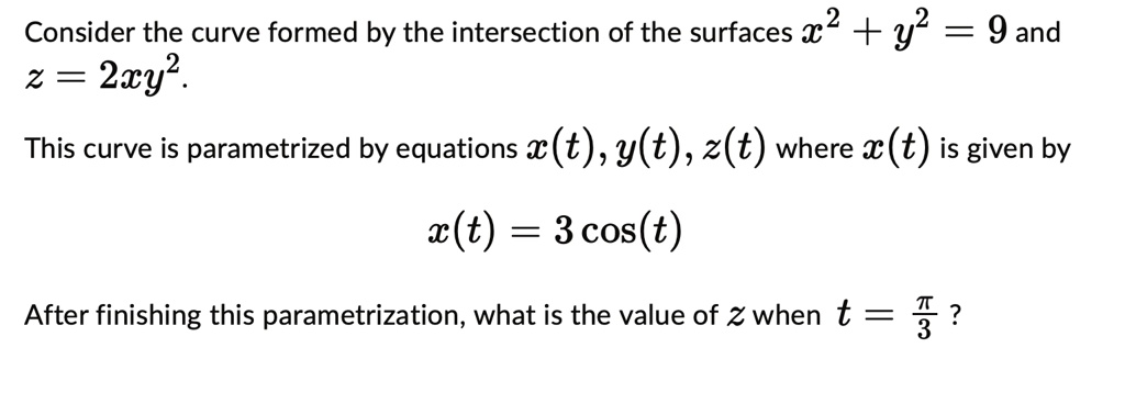 Consider the curve formed by the intersection of the surfaces x^2 + y^2 = 9 and z = 2xy^2.
This curve is parametrized by equations x(t), y(t), z(t) where x(t) is given by
x(t) = 3 cos(t)
After finishing this parametrization, what is the value of z when t = (π)/(3)?