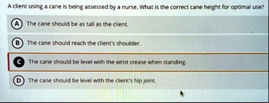 a client using a cane is being assessed by a nurse what is the correct cane height for optimal use a the cane should be as tall as the client b the cane should reach the clients shoulder c t 26887