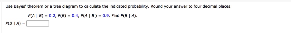Use Bayes' theorem or a tree diagram to calculate the indicated probability. Round your answer to four decimal places.

P(A | B) = 0.2, P(B) = 0.4, P(A | B') = 0.9. Find P(B | A).
P(B | A) =