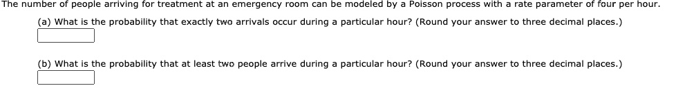 The number of people arriving for treatment at an emergency room can be modeled by a Poisson process with a rate parameter of four per hour.
(a) What is the probability that exactly two arrivals occur during a particular hour? (Round your answer to three decimal places.)
(b) What is the probability that at least two people arrive during a particular hour? (Round your answer to three decimal places.)