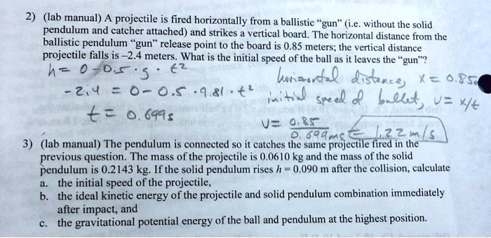 2) (lab manual) A projectile is fired horizontally from a ballistic ‘‘gun’’ (i.e. without the solid pendulum and catcher attached) and strikes a vertical board. The horizontal distance from the ballistic pendulum ‘‘gun’’ release point to the board is 0.85 meters; the vertical distance projectile falls is –2.4 meters. What is the initial speed of the ball as it leaves the ‘‘gun’’? 3) (lab manual) The pendulum is connected so it catches the same projectile fired in the previous question. The mass of the projectile is 0.0610 kg and the mass of the solid pendulum is 0.2143 kg. If the solid pendulum rises h = 0.090 m after the collision, calculate a. the initial speed of the projectile, b. the ideal kinetic energy of the projectile and solid pendulum combination immediately after impact, and c. the gravitational potential energy of the ball and pendulum at the highest position.