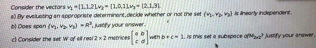 Consider the vectors v1 = [1,1,2],v2 = [1,0,1],v3 = [2,1,3].
a) By evaluating an appropriate determinant,decide whether or not the set v1, v2, v3 is linearly independent.
b) Does span v1, v2, v3 = R3, justify your answer.
c) Consider the set W of all real 2 x 2 matrices [a b; c d] with b + c = 1. Is this set a subspace of M2x2? Justify your answer.