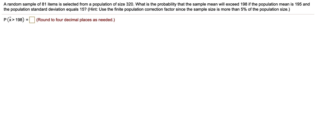 A random sample of 81 items is selected from a population of size 320. What is the probability that the sample mean will exceed 198 if the population mean is 195 and the population standard deviation equals 15? (Hint: Use the finite population correction factor since the sample size is more than 5% of the population size.)
P (x? > 198) = (Round to four decimal places as needed.)