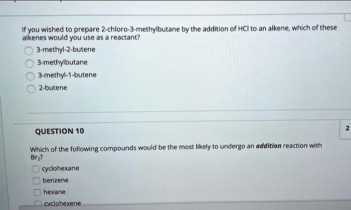 If you wished to prepare 2-chloro-3-methylbutane by the addition of HCl to an alkene, which of these alkenes would you use as a reactant?
3-methyl-2-butene
3-methylbutane
3-methyl-1-butene
2-butene
QUESTION 10
Which of the following compounds would be the most likely to undergo an addition reaction with Br2?
cyclohexane
benzene
hexane
cyclohexene