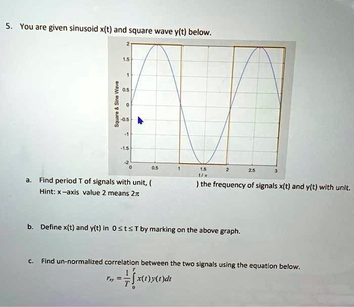 You are given sinusoid x(t) and square wave y(t) below.

a. Find period T of signals with unit, the frequency of signals x(t) and y(t) with unit.
Hint: x-axis value 2 means 2?

b. Define x(t) and y(t) in 0 ? t ? T by marking on the above graph.

c. Find un-normalized correlation between the two signals using the equation below.

rxy = (1/T) ?0^T x(t)y(t) dt