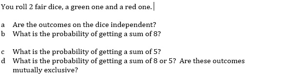 You roll 2 fair dice, a green one and a red one.
a Are the outcomes on the dice independent?
b What is the probability of getting a sum of 8?
c What is the probability of getting a sum of 5?
d What is the probability of getting a sum of 8 or 5? Are these outcomes
mutually exclusive?
