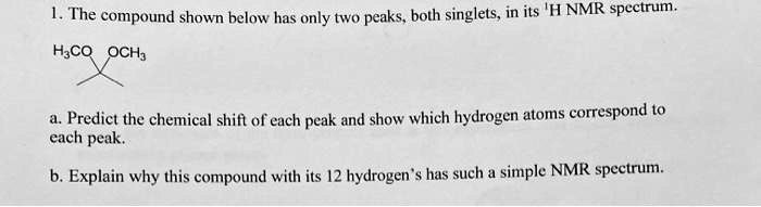 1. The compound shown below has only two peaks, both singlets, in its 1H NMR spectrum.
H3CO OCH3
a. Predict the chemical shift of each peak and show which hydrogen atoms correspond to each peak.
b. Explain why this compound with its 12 hydrogen's has such a simple NMR spectrum.