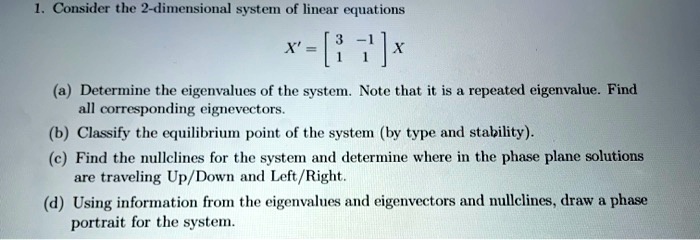 1. Consider the 2-dimensional system of linear equations

X' = eginbmatrix 3     -1  1     1 endbmatrix X

(a) Determine the eigenvalues of the system. Note that it is a repeated eigenvalue. Find all corresponding eigenvectors.
(b) Classify the equilibrium point of the system (by type and stability).
(c) Find the nullclines for the system and determine where in the phase plane solutions are traveling Up/Down and Left/Right.
(d) Using information from the eigenvalues and eigenvectors and nullclines, draw a phase portrait for the system.