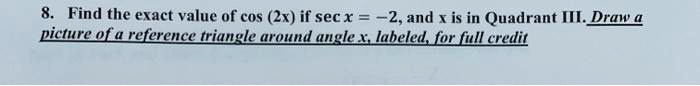 Find the exact value of cos (2x) if sec x = -2, and x is in Quadrant III. Draw a picture of a reference triangle around angle x, labeled, for full credit