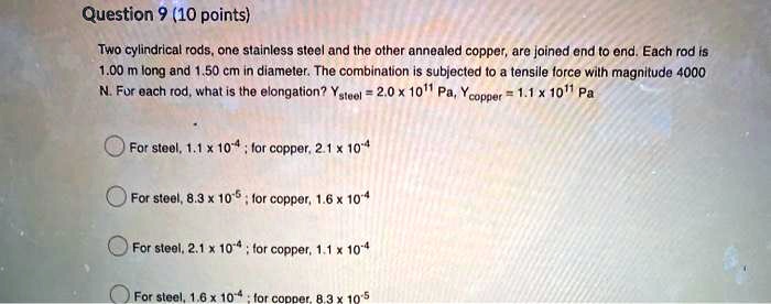 Two cylindrical rods, one stainless steel and the other annealed copper, are joined end to end. Each rod is 1.00 m long and 1.50 cm in diameter. The combination is subjected to a tensile force with magnitude 4000 N. For each rod, what is the elongation? Ysteel = 2.0 x 10^11 Pa, Ycopper = 1.1 x 10^11 Pa

For steel, 1.1 x 10^-4 ; for copper, 2.1 x 10^-4
For steel, 8.3 x 10^-5 ; for copper, 1.6 x 10^-4
For steel, 2.1 x 10^-4 ; for copper, 1.1 x 10^-4
For steel, 1.6 x 10^-4 ; for copper, 8.3 x 10^-5