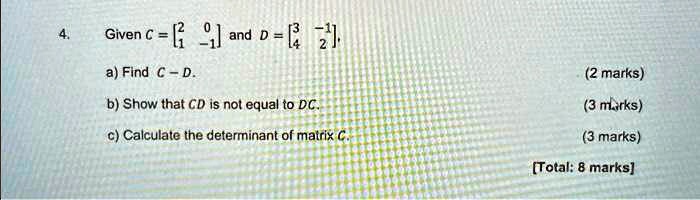 4. Given C = 
    < b m a t r i x > and D = 
    < b m a t r i x > a) Find C - D. b) Show that CD is not equal to DC. c) Calculate the determinant of matrix C.