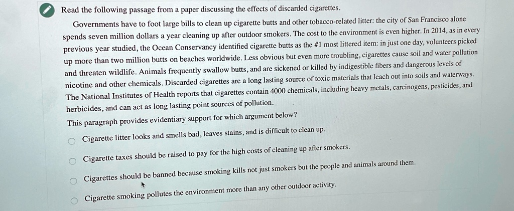 Read the following passage from a paper discussing the effects of discarded cigarettes.
Governments have to foot large bills to clean up cigarette butts and other tobacco-related litter: the city of San Francisco alone
spends seven million dollars a year cleaning up after outdoor smokers. The cost to the environment is even higher. In 2014, as in every
previous year studied, the Ocean Conservancy identified cigarette butts as the #1 most littered item: in just one day, volunteers picked
up more than two million butts on beaches worldwide. Less obvious but even more troubling, cigarettes cause soil and water pollution
and threaten wildlife. Animals frequently swallow butts, and are sickened or killed by indigestible fibers and dangerous levels of
nicotine and other chemicals. Discarded cigarettes are a long lasting source of toxic materials that leach out into soils and waterways.
The National Institutes of Health reports that cigarettes contain 4000 chemicals, including heavy metals, carcinogens, pesticides, and
herbicides, and can act as long lasting point sources of pollution.
This paragraph provides evidentiary support for which argument below?
Cigarette litter looks and smells bad, leaves stains, and is difficult to clean up.
Cigarette taxes should be raised to pay for the high costs of cleaning up after smokers.
Cigarettes should be banned because smoking kills not just smokers but the people and animals around them.
Cigarette smoking pollutes the environment more than any other outdoor activity.
