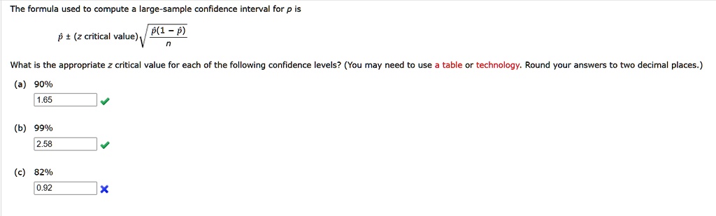The formula used to compute a large-sample confidence interval for p is

p? ± (z critical value)?(??(1 - ??) / n)

What is the appropriate z critical value for each of the following confidence levels? (You may need to use a table or technology. Round your answers to two decimal places.)

(a) 90%
1.65

(b) 99%
2.58

(c) 82%
0.92