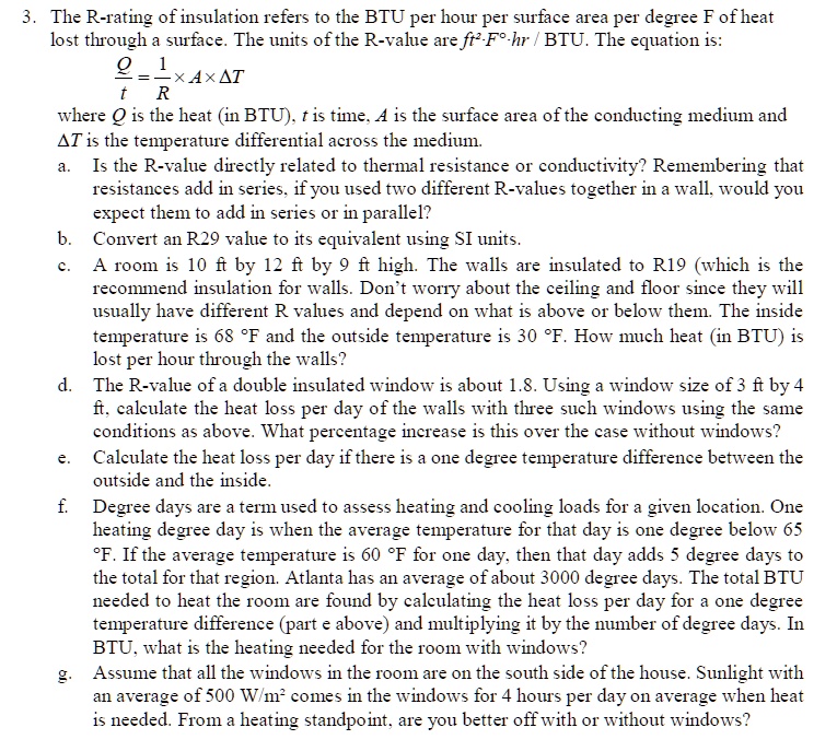 3. The R-rating of insulation refers to the BTU per hour per surface area per degree F of heat lost through a surface. The units of the R-value are ft²·F°·hr / BTU. The equation is:
Q / t = 1 / R × A × ?T
where Q is the heat (in BTU), t is time, A is the surface area of the conducting medium and ?T is the temperature differential across the medium.
a. Is the R-value directly related to thermal resistance or conductivity? Remembering that resistances add in series, if you used two different R-values together in a wall, would you expect them to add in series or in parallel?
b. Convert an R29 value to its equivalent using SI units.
c. A room is 10 ft by 12 ft by 9 ft high. The walls are insulated to R19 (which is the recommend insulation for walls. Don't worry about the ceiling and floor since they will usually have different R values and depend on what is above or below them. The inside temperature is 68 °F and the outside temperature is 30 °F. How much heat (in BTU) is lost per hour through the walls?
d. The R-value of a double insulated window is about 1.8. Using a window size of 3 ft by 4 ft, calculate the heat loss per day of the walls with three such windows using the same conditions as above. What percentage increase is this over the case without windows?
e. Calculate the heat loss per day if there is a one degree temperature difference between the outside and the inside.
f. Degree days are a term used to assess heating and cooling loads for a given location. One heating degree day is when the average temperature for that day is one degree below 65 °F. If the average temperature is 60 °F for one day, then that day adds 5 degree days to the total for that region. Atlanta has an average of about 3000 degree days. The total BTU needed to heat the room are found by calculating the heat loss per day for a one degree temperature difference (part e above) and multiplying it by the number of degree days. In BTU, what is the heating needed for the room with windows?
g. Assume that all the windows in the room are on the south side of the house. Sunlight with an average of 500 W/m² comes in the windows for 4 hours per day on average when heat is needed. From a heating standpoint, are you better off with or without windows?
