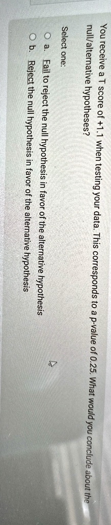 You receive a T score of +1.1 when testing your data. This corresponds to a p-value of 0.25. What would you conclude about the null/alternative hypotheses?
Select one:
Oa. Fail to reject the null hypothesis in favor of the alternative hypothesis
Ob. Reject the null hypothesis in favor of the alternative hypothesis
