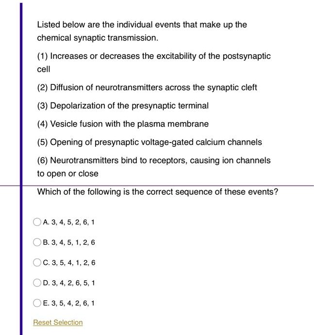 Listed below are the individual events that make up the chemical synaptic transmission.

(1) Increases or decreases the excitability of the postsynaptic cell

(2) Diffusion of neurotransmitters across the synaptic cleft

(3) Depolarization of the presynaptic terminal

(4) Vesicle fusion with the plasma membrane

(5) Opening of presynaptic voltage-gated calcium channels

(6) Neurotransmitters bind to receptors, causing ion channels to open or close

Which of the following is the correct sequence of these events?

A. 3, 4, 5, 2, 6, 1
B. 3, 4, 5, 1, 2, 6
C. 3, 5, 4, 1, 2, 6
D. 3, 4, 2, 6, 5, 1
E. 3, 5, 4, 2, 6, 1

Reset Selection