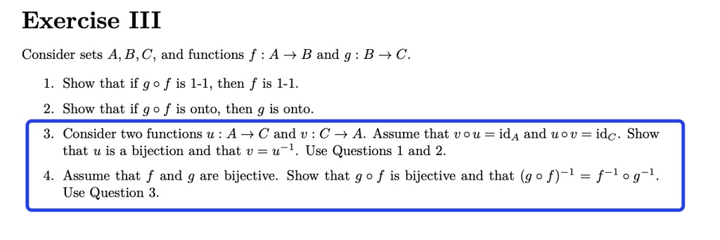Exercise III
Consider sets A, B, C, and functions f: A → B and g: B → C.
1. Show that if g ∘ f is 1-1, then f is 1-1.
2. Show that if g ∘ f is onto, then g is onto.
3. Consider two functions u: A → C and v: C → A. Assume that v ∘ u = idA and u ∘ v = idC. Show
that u is a bijection and that v = u^-1. Use Questions 1 and 2.
4. Assume that f and g are bijective. Show that g ∘ f is bijective and that (g ∘ f)^-1 = f^-1∘ g^-1.
Use Question 3.