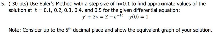 5. (30 pts) Use Euler's Method with a step size of h=0.1 to find approximate values of the solution at t = 0.1, 0.2, 0.3, 0.4, and 0.5 for the given differential equation:
y' + 2y = 2 - e^-4t y(0) = 1

Note: Consider up to the 5th decimal place and show the equivalent graph of your solution.
