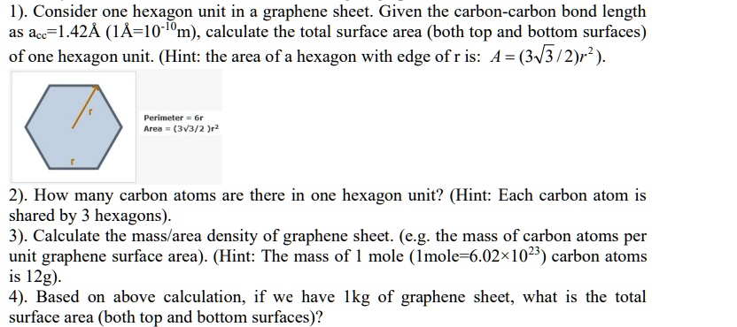 1). Consider one hexagon unit in a graphene sheet. Given the carbon-carbon bond length as acc=1.42Å (1Å=10^-10m), calculate the total surface area (both top and bottom surfaces) of one hexagon unit. (Hint: the area of a hexagon with edge of r is: A = (3?3 / 2)r²).

Perimeter = 6r
Area = (3?3 / 2 )r²

2). How many carbon atoms are there in one hexagon unit? (Hint: Each carbon atom is shared by 3 hexagons).

3). Calculate the mass/area density of graphene sheet. (e.g. the mass of carbon atoms per unit graphene surface area). (Hint: The mass of 1 mole (1mole=6.02×10²³) carbon atoms is 12g).

4). Based on above calculation, if we have 1kg of graphene sheet, what is the total surface area (both top and bottom surfaces)?
