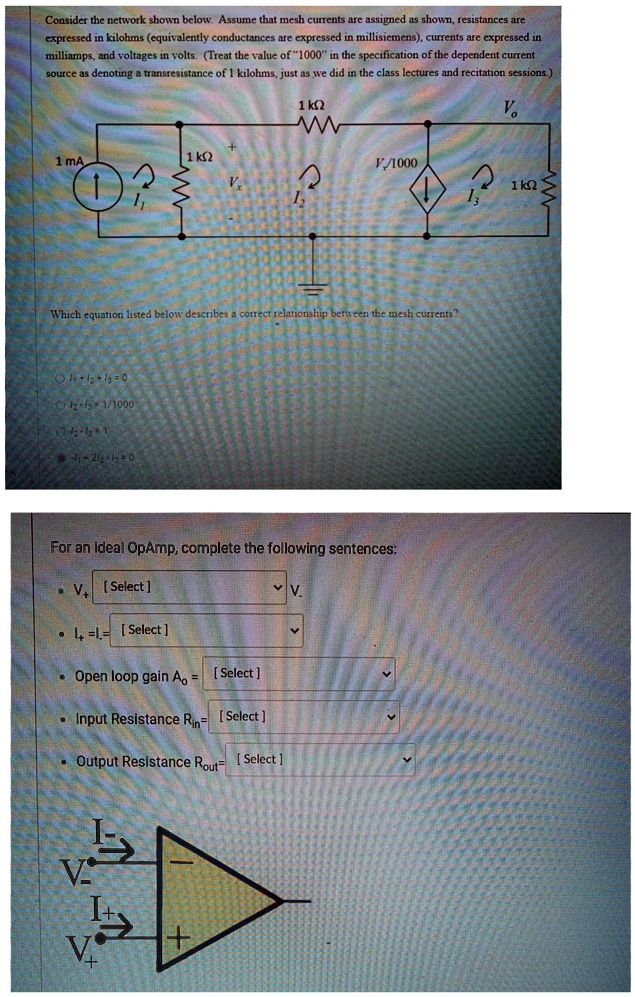 Consider the network shown below. Assume that mesh currents are assigned as shown, resistances are
expressed in kilohms (equivalently conductances are expressed in millisiemens), currents are expressed in
milliamps, and voltages in volts. (Treat the value of 1̈000ïn the specification of the dependent current
source as denoting a transresistance of 1 kilohms, just as we did in the class lectures and recitation sessions.)
1 mA
1
1 kΩ
Vx
1 kΩ
Vo
V/1000
1 kΩ
I3
Which equation listed below describes a correct relationship between the mesh currents?
∘  I1 + I2 + I3 = 0
∘  I2 - I3 = 1/1000
∘  I2 - I3 = 1
∘  I1 = 2I2 + I3 = 0
For an ideal OpAmp, complete the following sentences:
∙  V+ = [Select]  V-∙  I+ = I- = [Select]
∙ Open loop gain  Ao = [Select]∙  Input Resistance  Rin = [Select]
∙ Output Resistance  Rout = [Select]
I-
V-
I+
V+
+