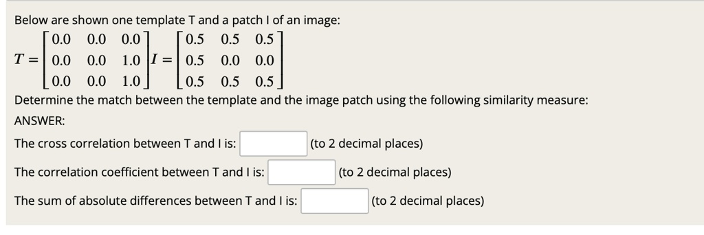 Below are shown one template T and a patch I of an image:
T = eginbmatrix 0.0     0.0     0.0  0.0     0.0     1.0  0.0     0.0     1.0 endbmatrix I = eginbmatrix 0.5     0.5     0.5  0.5     0.0     0.0  0.5     0.5     0.5 endbmatrix
Determine the match between the template and the image patch using the following similarity measure:
ANSWER:
The cross correlation between T and I is: (to 2 decimal places)
The correlation coefficient between T and I is: (to 2 decimal places)
The sum of absolute differences between T and I is: (to 2 decimal places)