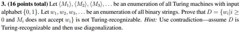 3. (16 points total) Let <M1>, <M2>, <M3>, ... be an enumeration of all Turing machines with input alphabet 0, 1. Let w1, w2, w3, ... be an enumeration of all binary strings. Prove that D = wi | i ? 0 and Mi does not accept wi is not Turing-recognizable. Hint: Use contradiction—assume D is Turing-recognizable and then use diagonalization.