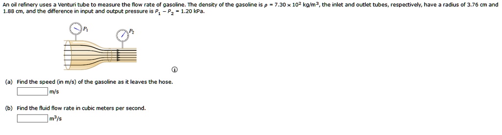 An oil refinery uses a Venturi tube to measure the flow rate of gasoline. The density of the gasoline is ? = 7.30 x 10^2 kg/m^3, the inlet and outlet tubes, respectively, have a radius of 3.76 cm and 1.88 cm, and the difference in input and output pressure is P1 - P2 = 1.20 kPa. (a) Find the speed (in m/s) of the gasoline as it leaves the hose. m/s (b) Find the fluid flow rate in cubic meters per second. m^3/s