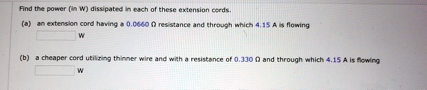 Find the power (in W) dissipated in each of these extension cords.
(a) an extension cord having a 0.0660 ? resistance and through which 4.15 A is flowing
W
(b) a cheaper cord utilizing thinner wire and with a resistance of 0.330 ? and through which 4.15 A is flowing
W