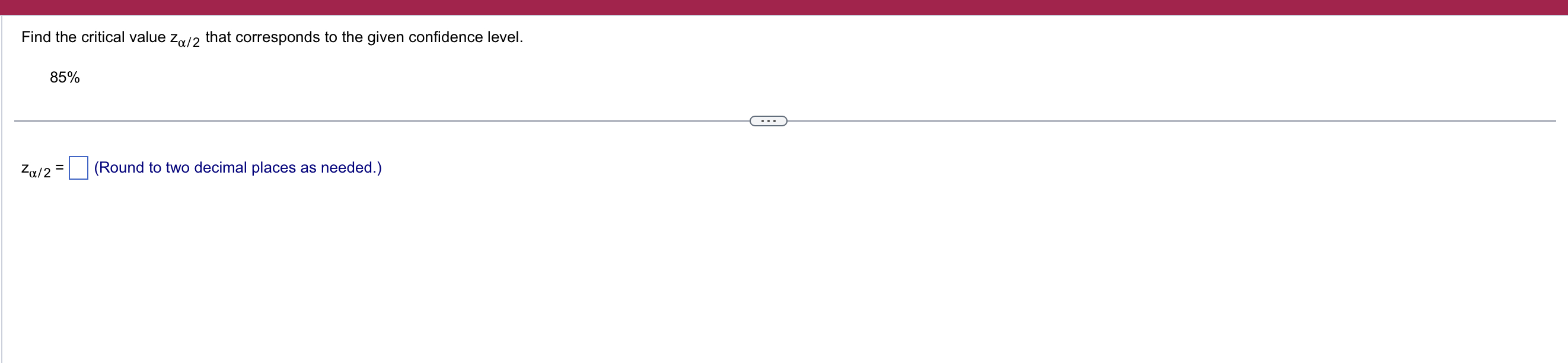 Find the critical value ( zalpha / 2 ) that corresponds to the given confidence level.
[
85 %
]
[
zalpha / 2=square 	ext  (Round to two decimal places as needed.) 
]