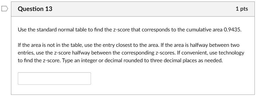 Use the standard normal table to find the z-score that corresponds to the cumulative area 0.9435.

If the area is not in the table, use the entry closest to the area. If the area is halfway between two entries, use the z-score halfway between the corresponding z-scores. If convenient, use technology to find the z-score. Type an integer or decimal rounded to three decimal places as needed.