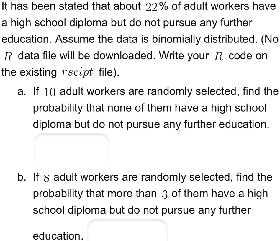 It has been stated that about 22% of adult workers have
a high school diploma but do not pursue any further
education. Assume the data is binomially distributed. (No
R data file will be downloaded. Write your R code on
the existing rscipt file).
a. If 10 adult workers are randomly selected, find the
probability that none of them have a high school
diploma but do not pursue any further education.
b. If 8 adult workers are randomly selected, find the
probability that more than 3 of them have a high
school diploma but do not pursue any further
education.
