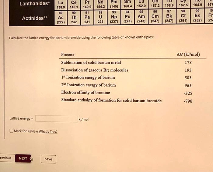 Calculate the lattice energy for barium bromide using the following table of known enthalpies:

Process ?H (kJ/mol)
Sublimation of solid barium metal 178
Dissociation of gaseous Br2 molecules 193
1st Ionization energy of barium 503
2nd Ionization energy of barium 965
Electron affinity of bromine -325
Standard enthalpy of formation for solid barium bromide -796

Lattice energy = kJ/mol
