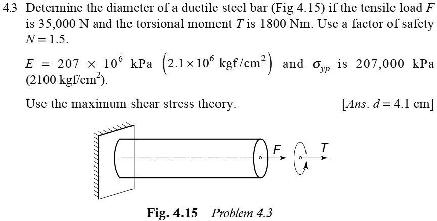 4.3 Determine the diameter of a ductile steel bar (Fig 4.15) if the tensile load F is 35,000 N and the torsional moment T is 1800 Nm. Use a factor of safety N = 1.5.
E = 207 	imes 10^6 	ext kPa  (2.1 	imes 10^6 	ext kgf/cm^2) and sigmayp is 207,000 kPa (2100 kgf/cm^2).
Use the maximum shear stress theory.
[Ans. d = 4.1 cm]
