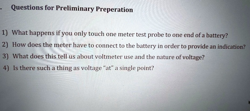 Questions for Preliminary Preperation

1) What happens if you only touch one meter test probe to one end of a battery?
2) How does the meter have to connect to the battery in order to provide an indication?
3) What does this tell us about voltmeter use and the nature of voltage?
4) Is there such a thing as voltage "at" a single point?