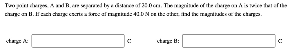 Two point charges, A and B, are separated by a distance of 20.0 cm. The magnitude of the charge on A is twice that of the charge on B. If each charge exerts a force of magnitude 40.0 N on the other, find the magnitudes of the charges.
charge A:
charge B: