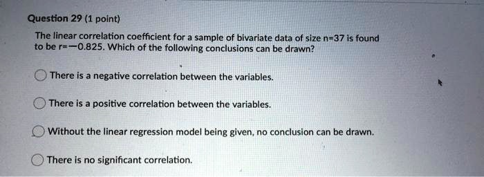 The linear correlation coefficient for a sample of bivariate data of size n=37 is found to be r=-0.825. Which of the following conclusions can be drawn?
There is a negative correlation between the variables.
There is a positive correlation between the variables.
Without the linear regression model being given, no conclusion can be drawn.
There is no significant correlation.
