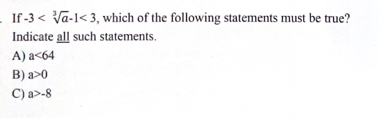 If -3 < ??a-1 < 3, which of the following statements must be true?
Indicate all such statements.
A) a<64
B) a>0
C) a>-8
