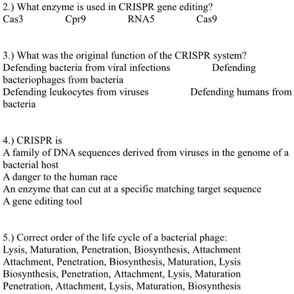 2.) What enzyme is used in CRISPR gene editing?
Cas3 Cpr9 RNA5 Cas9

3.) What was the original function of the CRISPR system?
Defending bacteria from viral infections Defending
bacteriophages from bacteria
Defending leukocytes from viruses Defending humans from
bacteria

4.) CRISPR is
A family of DNA sequences derived from viruses in the genome of a
bacterial host
A danger to the human race
An enzyme that can cut at a specific matching target sequence
A gene editing tool

5.) Correct order of the life cycle of a bacterial phage:
Lysis, Maturation, Penetration, Biosynthesis, Attachment
Attachment, Penetration, Biosynthesis, Maturation, Lysis
Biosynthesis, Penetration, Attachment, Lysis, Maturation
Penetration, Attachment, Lysis, Maturation, Biosynthesis