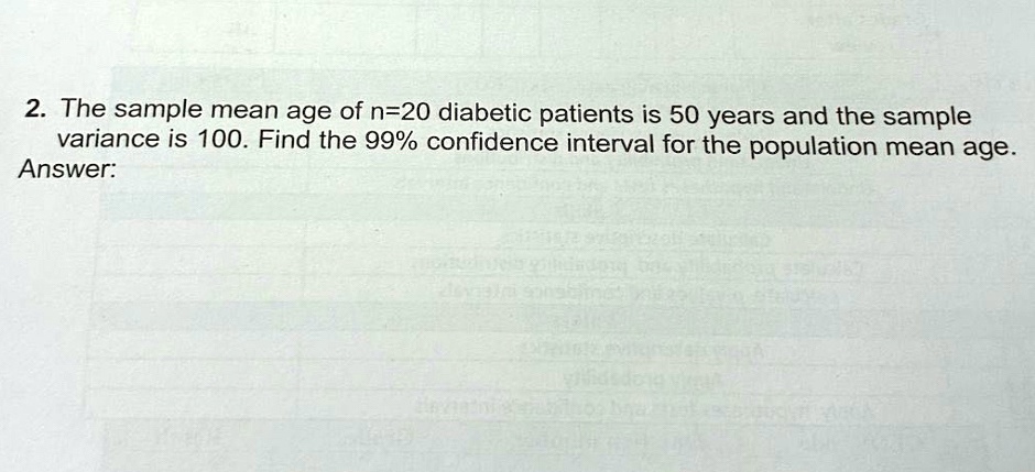 2. The sample mean age of n=20 diabetic patients is 50 years and the sample variance is 100. Find the 99% confidence interval for the population mean age.
Answer: