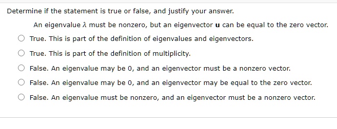 Determine if the statement is true or false, and justify your answer.
An eigenvalue (lambda) must be nonzero, but an eigenvector (mathbfu) can be equal to the zero vector.
True. This is part of the definition of eigenvalues and eigenvectors.
True. This is part of the definition of multiplicity.
False. An eigenvalue may be 0, and an eigenvector must be a nonzero vector.
False. An eigenvalue may be 0, and an eigenvector may be equal to the zero vector.
False. An eigenvalue must be nonzero, and an eigenvector must be a nonzero vector.