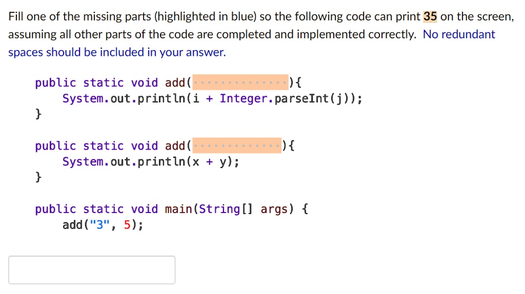 Fill one of the missing parts (highlighted in blue) so the following code can print 35 on the screen,
assuming all other parts of the code are completed and implemented correctly. No redundant
spaces should be included in your answer.
public static void add(
) 
System.out.println(i + Integer.parseInt(j));

public static void add (
) 
System.out.println(x + y);

public static void main(String[] args) 
add("3", 5);
