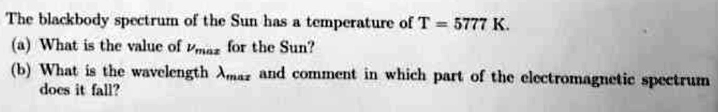 The blackbody spectrum of the Sun has a temperature of T = 5777 K.
(a) What is the value of νmax for the Sun?
(b) What is the wavelength λmax and comment in which part of the electromagnetic spectrum
does it fall?
