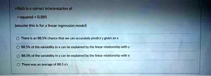Which is a correct interpretation of r-squared = 0.885 (assume this is for a linear regression model) There is an 88.5% chance that we can accurately predict y given an x 88.5% of the variability in x can be explained by the linear relationship with y 88.5% of the variability in y can be explained by the linear relationship with x There was an average of 88.5 y's