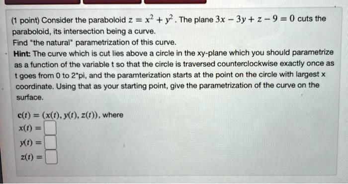 Consider the paraboloid z = x^2 + y^2 . The plane 3x - 3y + z - 9 = 0 cuts the paraboloid, its intersection being a curve.
Find "the natural" parametrization of this curve.
Hint: The curve which is cut lies above a circle in the xy-plane which you should parametrize as a function of the variable t so that the circle is traversed counterclockwise exactly once as t goes from 0 to 2*pi, and the paramterization starts at the point on the circle with largest x coordinate. Using that as your starting point, give the parametrization of the curve on the surface.

c(t) = (x(t), y(t), z(t)), where
x(t) =
y(t) =
z(t) =